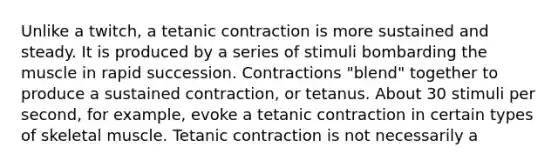 Unlike a twitch, a tetanic contraction is more sustained and steady. It is produced by a series of stimuli bombarding the muscle in rapid succession. Contractions "blend" together to produce a sustained contraction, or tetanus. About 30 stimuli per second, for example, evoke a tetanic contraction in certain types of skeletal muscle. Tetanic contraction is not necessarily a