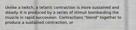 Unlike a twitch, a tetanic contraction is more sustained and steady. It is produced by a series of stimuli bombarding the muscle in rapid succession. Contractions "blend" together to produce a sustained contraction, or