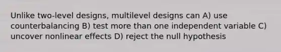 Unlike two-level designs, multilevel designs can A) use counterbalancing B) test more than one independent variable C) uncover nonlinear effects D) reject the null hypothesis