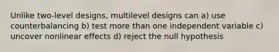 Unlike two-level designs, multilevel designs can a) use counterbalancing b) test more than one independent variable c) uncover nonlinear effects d) reject the null hypothesis