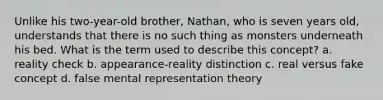 Unlike his two-year-old brother, Nathan, who is seven years old, understands that there is no such thing as monsters underneath his bed. What is the term used to describe this concept? a. reality check b. appearance-reality distinction c. real versus fake concept d. false mental representation theory