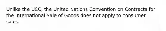 Unlike the UCC, the United Nations Convention on Contracts for the International Sale of Goods does not apply to consumer sales.