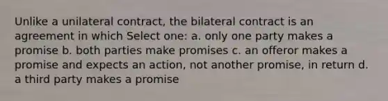 Unlike a unilateral contract, the bilateral contract is an agreement in which Select one: a. only one party makes a promise b. both parties make promises c. an offeror makes a promise and expects an action, not another promise, in return d. a third party makes a promise