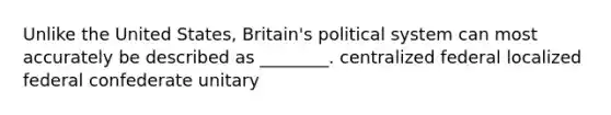 Unlike the United States, Britain's political system can most accurately be described as ________. centralized federal localized federal confederate unitary