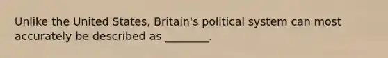 Unlike the United States, Britain's political system can most accurately be described as ________.