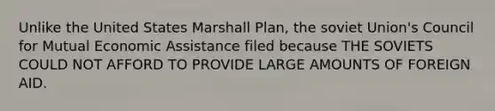 Unlike the United States Marshall Plan, the soviet Union's Council for Mutual Economic Assistance filed because THE SOVIETS COULD NOT AFFORD TO PROVIDE LARGE AMOUNTS OF FOREIGN AID.