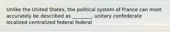 Unlike the United States, the political system of France can most accurately be described as ________. unitary confederate localized centralized federal federal