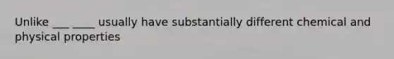 Unlike ___ ____ usually have substantially different chemical and physical properties