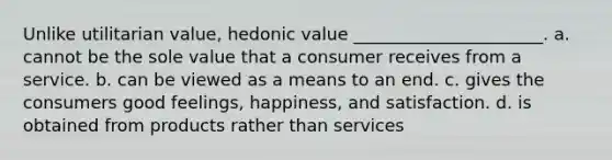 Unlike utilitarian value, hedonic value ______________________. a. cannot be the sole value that a consumer receives from a service. b. can be viewed as a means to an end. c. gives the consumers good feelings, happiness, and satisfaction. d. is obtained from products rather than services