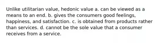 Unlike utilitarian value, hedonic value a. can be viewed as a means to an end. b. gives the consumers good feelings, happiness, and satisfaction. c. is obtained from products rather than services. d. cannot be the sole value that a consumer receives from a service.