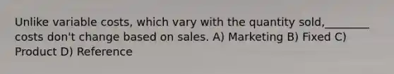 Unlike variable costs, which vary with the quantity sold,________ costs don't change based on sales. A) Marketing B) Fixed C) Product D) Reference