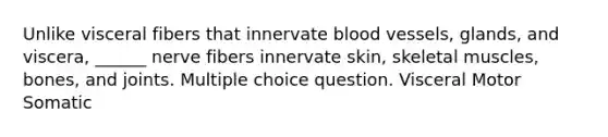 Unlike visceral fibers that innervate blood vessels, glands, and viscera, ______ nerve fibers innervate skin, skeletal muscles, bones, and joints. Multiple choice question. Visceral Motor Somatic