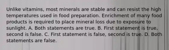 Unlike vitamins, most minerals are stable and can resist the high temperatures used in food preparation. Enrichment of many food products is required to place mineral loss due to exposure to sunlight. A. Both statements are true. B. First statement is true, second is false. C. First statement is false, second is true. D. Both statements are false.