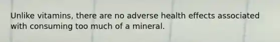 Unlike vitamins, there are no adverse health effects associated with consuming too much of a mineral.