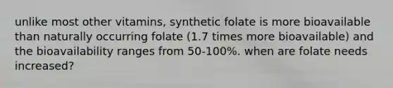 unlike most other vitamins, synthetic folate is more bioavailable than naturally occurring folate (1.7 times more bioavailable) and the bioavailability ranges from 50-100%. when are folate needs increased?