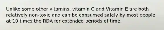 Unlike some other vitamins, vitamin C and Vitamin E are both relatively non-toxic and can be consumed safely by most people at 10 times the RDA for extended periods of time.