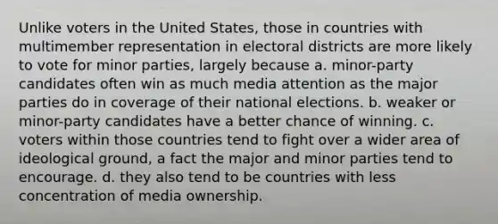 Unlike voters in the United States, those in countries with multimember representation in electoral districts are more likely to vote for minor parties, largely because a. minor-party candidates often win as much media attention as the major parties do in coverage of their national elections. b. weaker or minor-party candidates have a better chance of winning. c. voters within those countries tend to fight over a wider area of ideological ground, a fact the major and minor parties tend to encourage. d. they also tend to be countries with less concentration of media ownership.