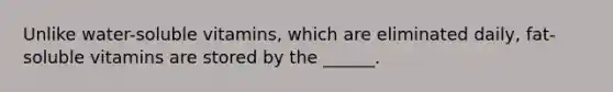 Unlike water-soluble vitamins, which are eliminated daily, fat-soluble vitamins are stored by the ______.