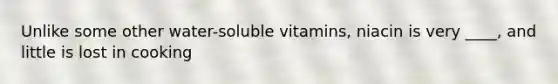 Unlike some other water-soluble vitamins, niacin is very ____, and little is lost in cooking