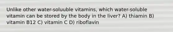 Unlike other water-soluuble vitamins, which water-soluble vitamin can be stored by the body in the liver? A) thiamin B) vitamin B12 C) vitamin C D) riboflavin