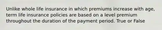 Unlike whole life insurance in which premiums increase with age, term life insurance policies are based on a level premium throughout the duration of the payment period. True or False