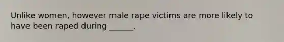 Unlike women, however male rape victims are more likely to have been raped during ______.