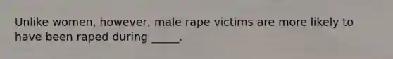 Unlike women, however, male rape victims are more likely to have been raped during _____.