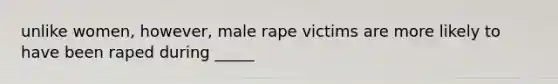 unlike women, however, male rape victims are more likely to have been raped during _____