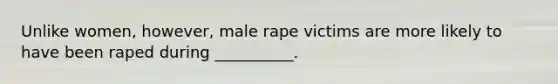 Unlike women, however, male rape victims are more likely to have been raped during __________.