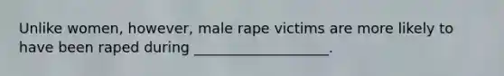 Unlike women, however, male rape victims are more likely to have been raped during ___________________.