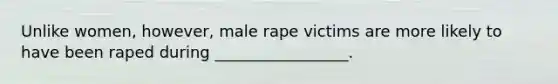 Unlike women, however, male rape victims are more likely to have been raped during _________________.