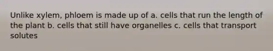 Unlike xylem, phloem is made up of a. cells that run the length of the plant b. cells that still have organelles c. cells that transport solutes