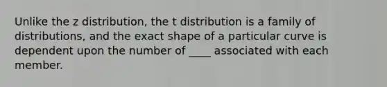 Unlike the z distribution, the t distribution is a family of distributions, and the exact shape of a particular curve is dependent upon the number of ____ associated with each member.