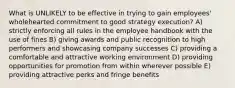 What is UNLIKELY to be effective in trying to gain employees' wholehearted commitment to good strategy execution? A) strictly enforcing all rules in the employee handbook with the use of fines B) giving awards and public recognition to high performers and showcasing company successes C) providing a comfortable and attractive working environment D) providing opportunities for promotion from within wherever possible E) providing attractive perks and fringe benefits