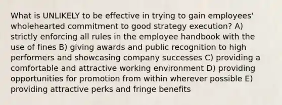 What is UNLIKELY to be effective in trying to gain employees' wholehearted commitment to good strategy execution? A) strictly enforcing all rules in the employee handbook with the use of fines B) giving awards and public recognition to high performers and showcasing company successes C) providing a comfortable and attractive working environment D) providing opportunities for promotion from within wherever possible E) providing attractive perks and fringe benefits