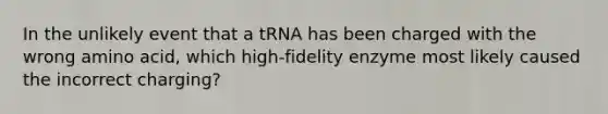 In the unlikely event that a tRNA has been charged with the wrong amino acid, which high-fidelity enzyme most likely caused the incorrect charging?