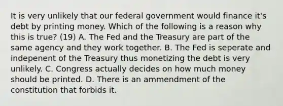 It is very unlikely that our federal government would finance​ it's debt by printing money. Which of the following is a reason why this is​ true? (19) A. The Fed and the Treasury are part of the same agency and they work together. B. The Fed is seperate and indepenent of the Treasury thus monetizing the debt is very unlikely. C. Congress actually decides on how much money should be printed. D. There is an ammendment of the constitution that forbids it.