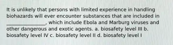 It is unlikely that persons with limited experience in handling biohazards will ever encounter substances that are included in ________________, which include Ebola and Marburg viruses and other dangerous and exotic agents. a. biosafety level III b. biosafety level IV c. biosafety level II d. biosafety level I