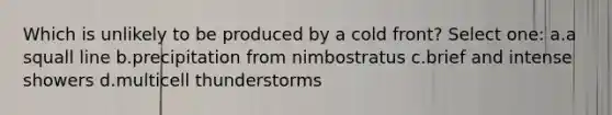 Which is unlikely to be produced by a cold front? Select one: a.a squall line b.precipitation from nimbostratus c.brief and intense showers d.multicell thunderstorms