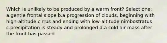 Which is unlikely to be produced by a warm front? Select one: a.gentle frontal slope b.a progression of clouds, beginning with high-altitude cirrus and ending with low-altitude nimbostratus c.precipitation is steady and prolonged d.a cold air mass after the front has passed