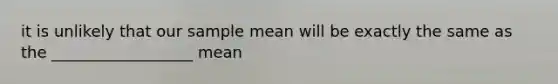 it is unlikely that our sample mean will be exactly the same as the __________________ mean