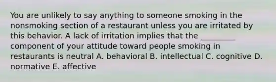 You are unlikely to say anything to someone smoking in the nonsmoking section of a restaurant unless you are irritated by this behavior. A lack of irritation implies that the _________ component of your attitude toward people smoking in restaurants is neutral A. behavioral B. intellectual C. cognitive D. normative E. affective