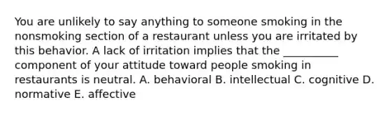 You are unlikely to say anything to someone smoking in the nonsmoking section of a restaurant unless you are irritated by this behavior. A lack of irritation implies that the __________ component of your attitude toward people smoking in restaurants is neutral. A. behavioral B. intellectual C. cognitive D. normative E. affective