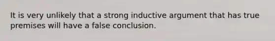 It is very unlikely that a strong inductive argument that has true premises will have a false conclusion.