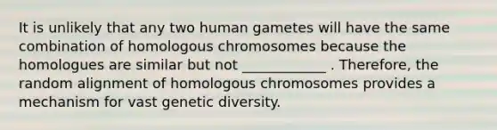 It is unlikely that any two human gametes will have the same combination of homologous chromosomes because the homologues are similar but not ____________ . Therefore, the random alignment of homologous chromosomes provides a mechanism for vast genetic diversity.