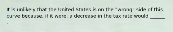 It is unlikely that the United States is on the​ "wrong" side of this curve​ because, if it​ were, a decrease in the tax rate would​ ______ .