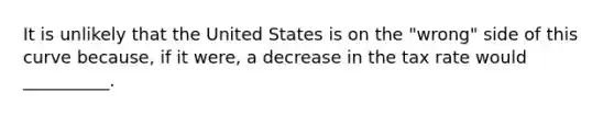 It is unlikely that the United States is on the "wrong" side of this curve because, if it were, a decrease in the tax rate would __________.