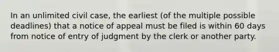 In an unlimited civil case, the earliest (of the multiple possible deadlines) that a notice of appeal must be filed is within 60 days from notice of entry of judgment by the clerk or another party.