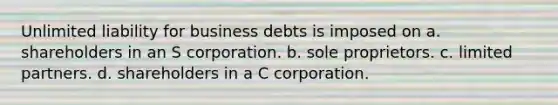 Unlimited liability for business debts is imposed on a. shareholders in an S corporation. b. sole proprietors. c. limited partners. d. shareholders in a C corporation.