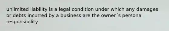 unlimited liability is a legal condition under which any damages or debts incurred by a business are the owner´s personal responsibility